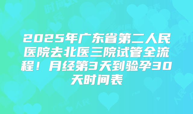2025年广东省第二人民医院去北医三院试管全流程！月经第3天到验孕30天时间表