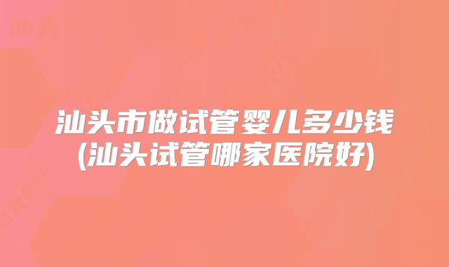 汕头市做试管婴儿多少钱(汕头试管哪家医院好)