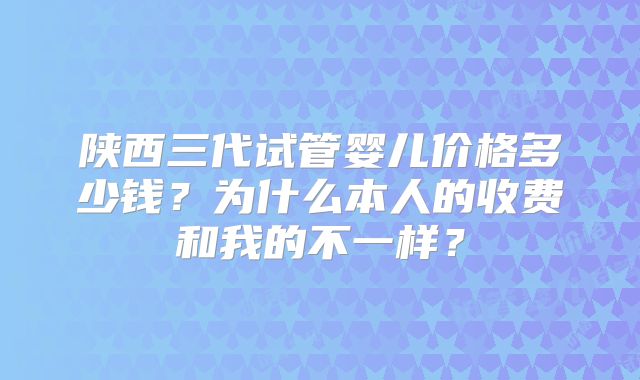陕西三代试管婴儿价格多少钱？为什么本人的收费和我的不一样？