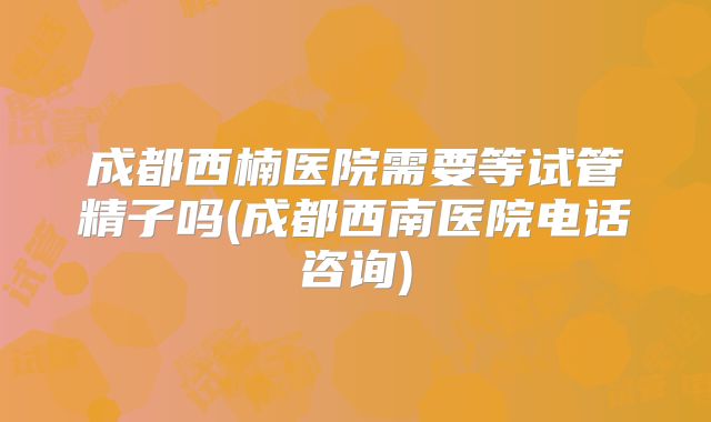 成都西楠医院需要等试管精子吗(成都西南医院电话咨询)