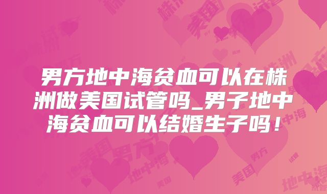 男方地中海贫血可以在株洲做美国试管吗_男子地中海贫血可以结婚生子吗！