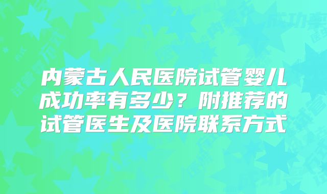 内蒙古人民医院试管婴儿成功率有多少？附推荐的试管医生及医院联系方式