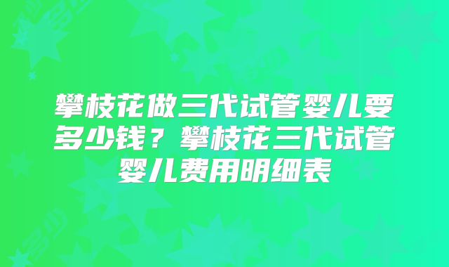攀枝花做三代试管婴儿要多少钱？攀枝花三代试管婴儿费用明细表