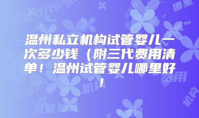 温州私立机构试管婴儿一次多少钱（附三代费用清单！温州试管婴儿哪里好！
