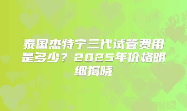 泰国杰特宁三代试管费用是多少？2025年价格明细揭晓