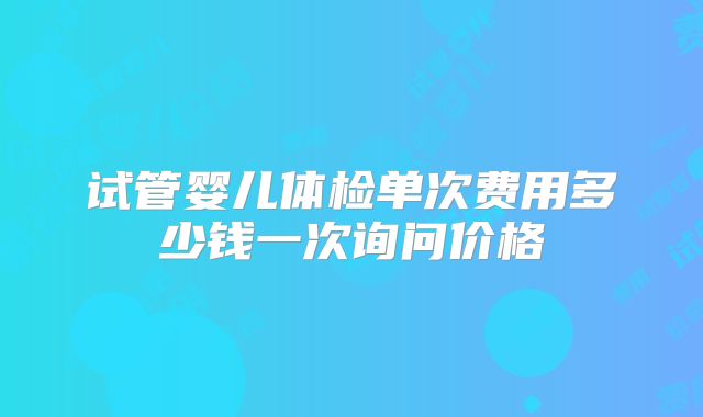 试管婴儿体检单次费用多少钱一次询问价格