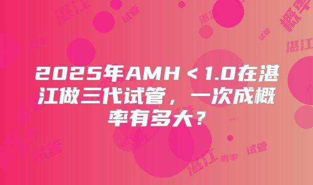 2025年AMH<1.0在湛江做三代试管,一次成概率有多大?