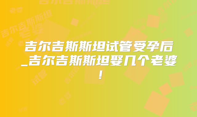吉尔吉斯斯坦试管受孕后_吉尔吉斯斯坦娶几个老婆！