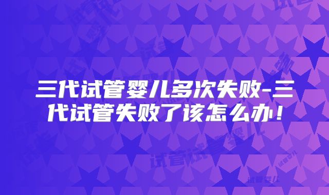 三代试管婴儿多次失败-三代试管失败了该怎么办！