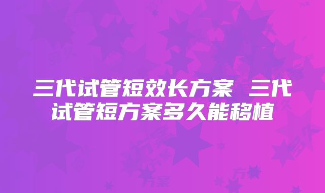 三代试管短效长方案 三代试管短方案多久能移植