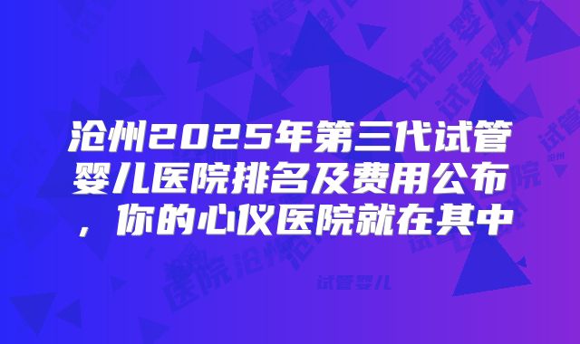 沧州2025年第三代试管婴儿医院排名及费用公布，你的心仪医院就在其中