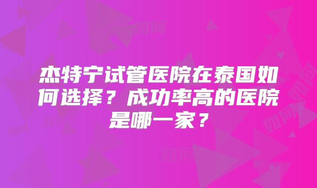 杰特宁试管医院在泰国如何选择?成功率高的医院是哪一家?
