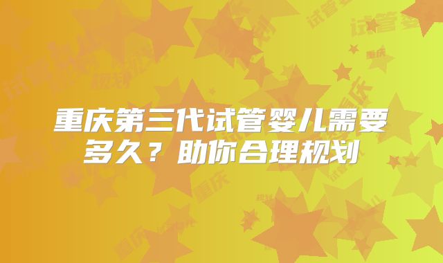 重庆第三代试管婴儿需要多久？助你合理规划