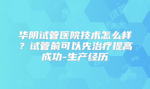 华阴试管医院技术怎么样？试管前可以先治疗提高成功-生产经历