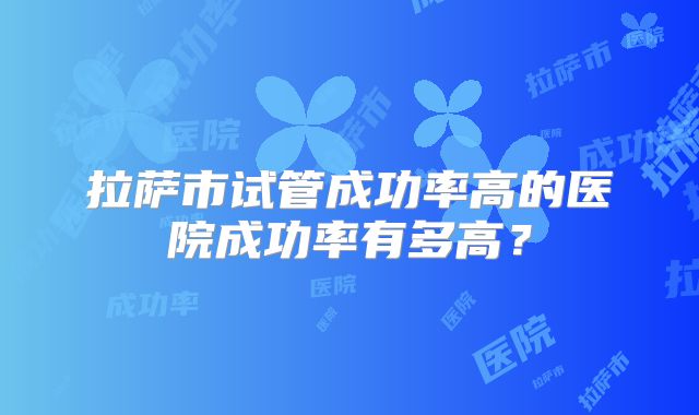 拉萨市试管成功率高的医院成功率有多高？