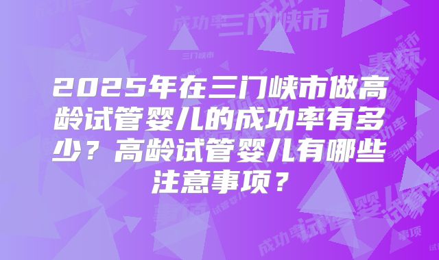 2025年在三门峡市做高龄试管婴儿的成功率有多少？高龄试管婴儿有哪些注意事项？