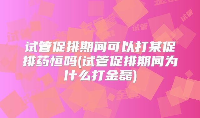 试管促排期间可以打某促排药恒吗(试管促排期间为什么打金磊)