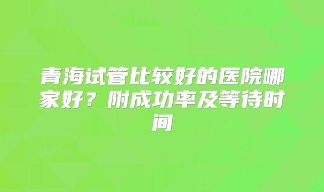 青海试管比较好的医院哪家好？附成功率及等待时间