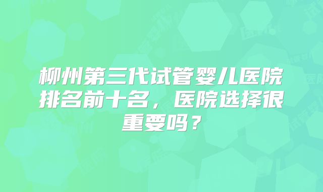 柳州第三代试管婴儿医院排名前十名,医院选择很重要吗?