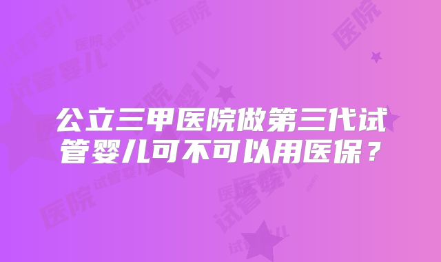 公立三甲医院做第三代试管婴儿可不可以用医保？