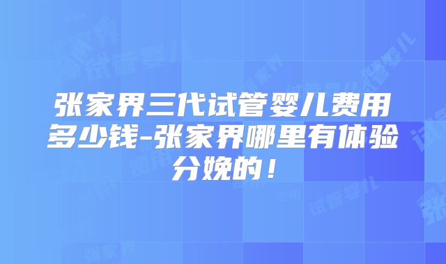 张家界三代试管婴儿费用多少钱-张家界哪里有体验分娩的！