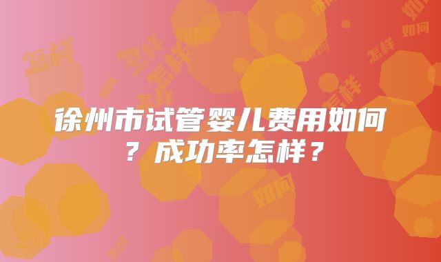 徐州市试管婴儿费用如何？成功率怎样？