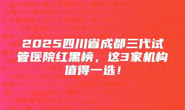 2025四川省成都三代试管医院红黑榜，这3家机构值得一选！