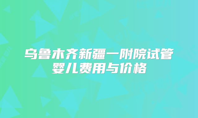 乌鲁木齐新疆一附院试管婴儿费用与价格