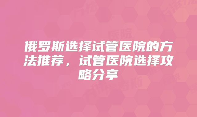 俄罗斯选择试管医院的方法推荐,试管医院选择攻略分享