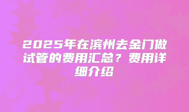 2025年在滨州去金门做试管的费用汇总？费用详细介绍