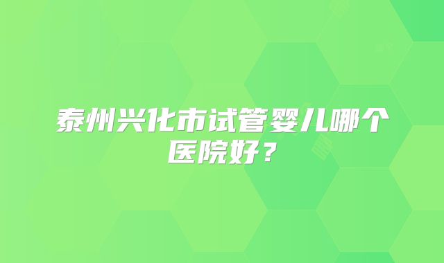 泰州兴化市试管婴儿哪个医院好？