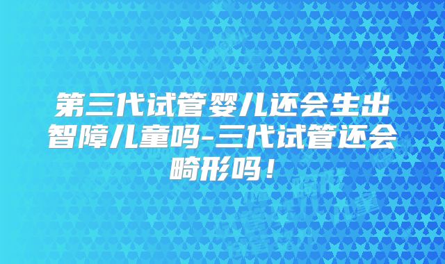 第三代试管婴儿还会生出智障儿童吗-三代试管还会畸形吗！
