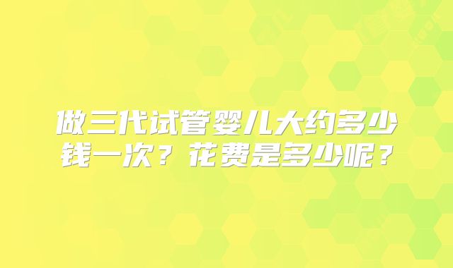 做三代试管婴儿大约多少钱一次？花费是多少呢？