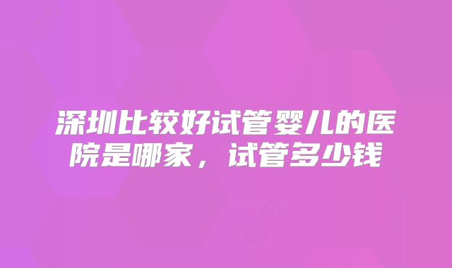 深圳比较好试管婴儿的医院是哪家，试管多少钱