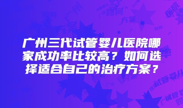广州三代试管婴儿医院哪家成功率比较高？如何选择适合自己的治疗方案？