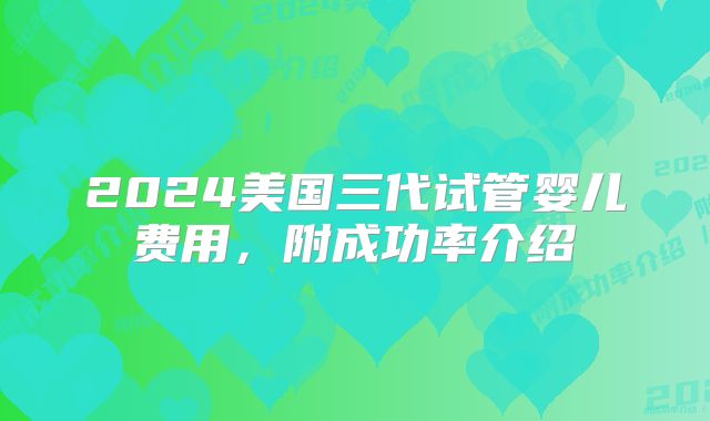 2024美国三代试管婴儿费用，附成功率介绍