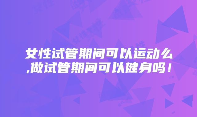 女性试管期间可以运动么,做试管期间可以健身吗！