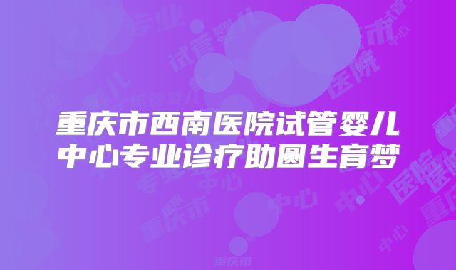 重庆市西南医院试管婴儿中心专业诊疗助圆生育梦