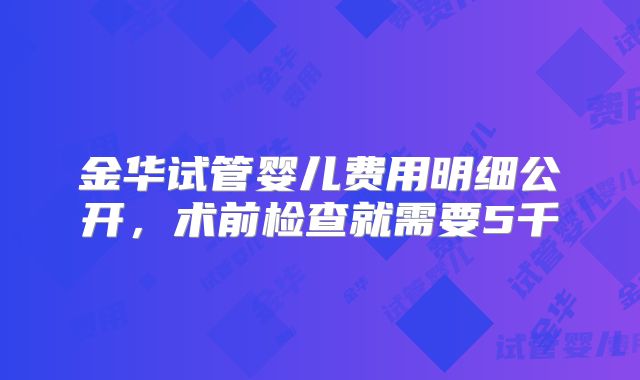 金华试管婴儿费用明细公开，术前检查就需要5千