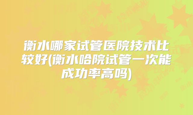 衡水哪家试管医院技术比较好(衡水哈院试管一次能成功率高吗)