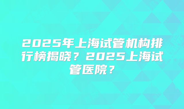 2025年上海试管机构排行榜揭晓?2025上海试管医院?