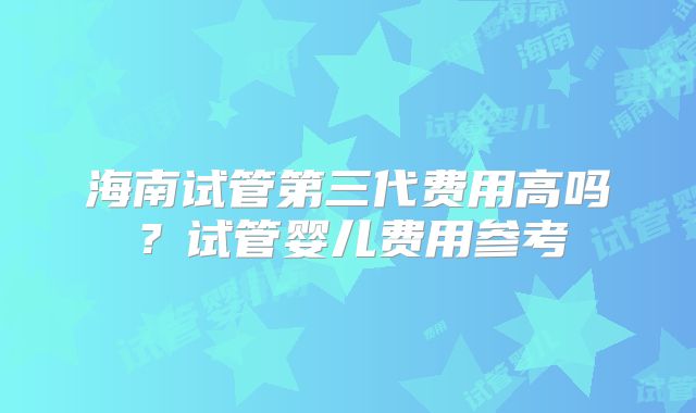 海南试管第三代费用高吗？试管婴儿费用参考