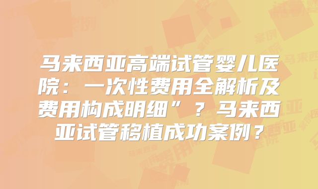 马来西亚高端试管婴儿医院：一次性费用全解析及费用构成明细”？马来西亚试管移植成功案例？