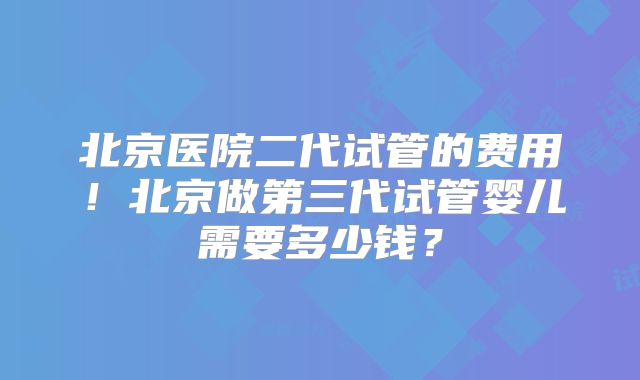 北京医院二代试管的费用！北京做第三代试管婴儿需要多少钱？