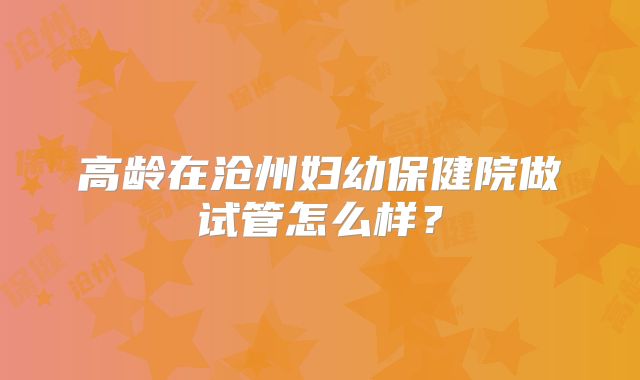 高龄在沧州妇幼保健院做试管怎么样?