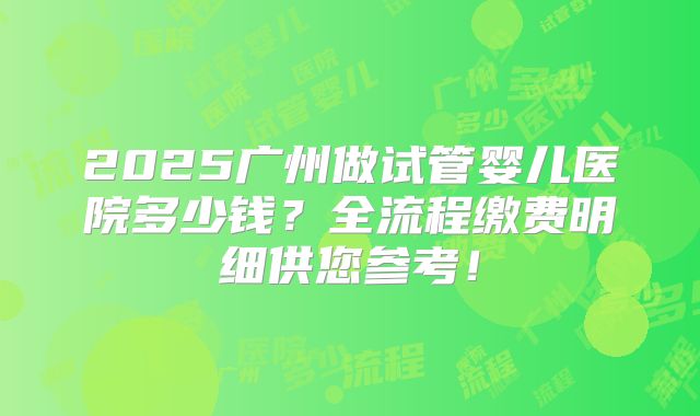 2025广州做试管婴儿医院多少钱？全流程缴费明细供您参考！