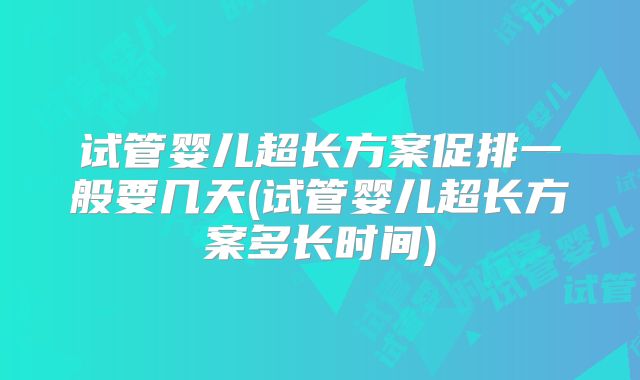 试管婴儿超长方案促排一般要几天(试管婴儿超长方案多长时间)
