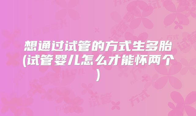 想通过试管的方式生多胎(试管婴儿怎么才能怀两个)