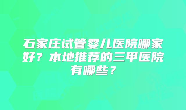 石家庄试管婴儿医院哪家好？本地推荐的三甲医院有哪些？