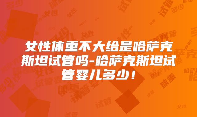女性体重不大给是哈萨克斯坦试管吗-哈萨克斯坦试管婴儿多少！